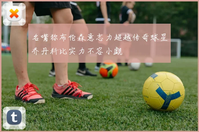 名嘴称布伦森意志力超越传奇球星乔丹科比实力不容小觑