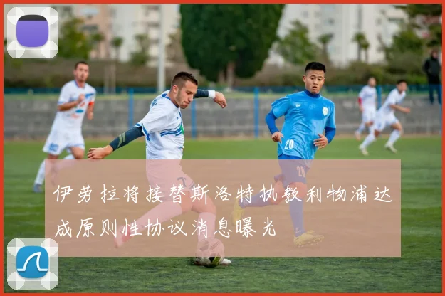 伊劳拉将接替斯洛特执教利物浦达成原则性协议消息曝光