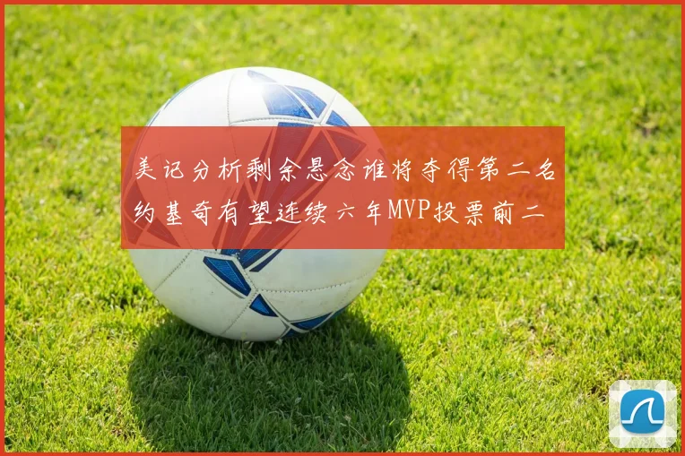 美记分析剩余悬念谁将夺得第二名约基奇有望连续六年MVP投票前二