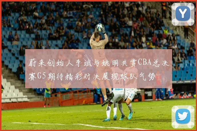蔚来创始人李斌与姚明共赏CBA总决赛G5期待精彩对决展现球队气势