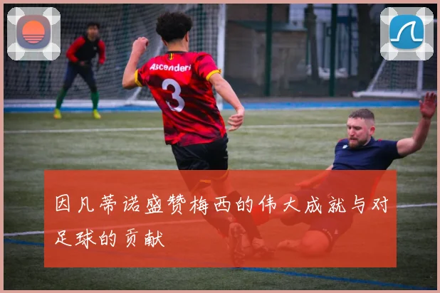 因凡蒂诺盛赞梅西的伟大成就与对足球的贡献