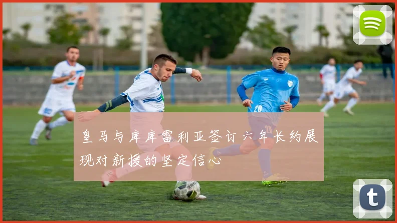 皇马与库库雷利亚签订六年长约展现对新援的坚定信心