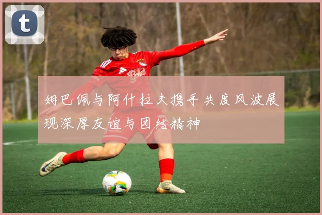 姆巴佩与阿什拉夫携手共度风波展现深厚友谊与团结精神
