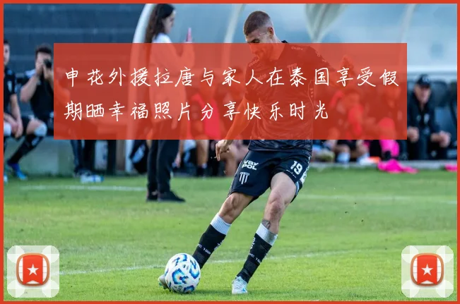 申花外援拉唐与家人在泰国享受假期晒幸福照片分享快乐时光