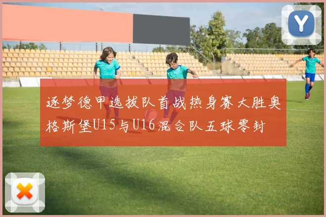 逐梦德甲选拔队首战热身赛大胜奥格斯堡U15与U16混合队五球零封