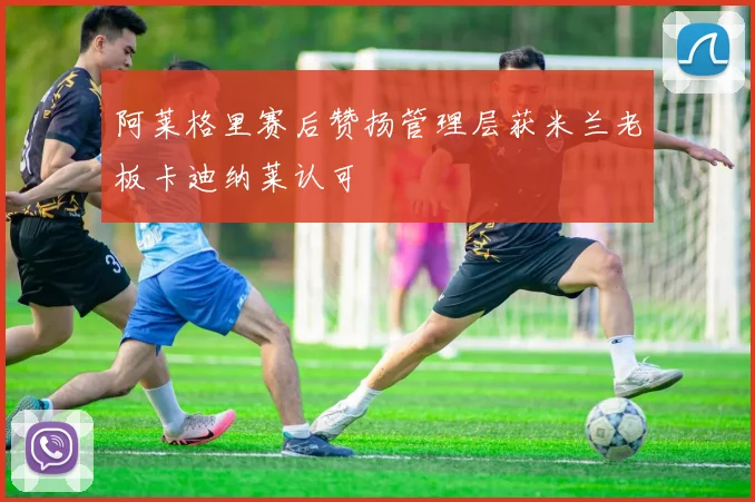 阿莱格里赛后赞扬管理层获米兰老板卡迪纳莱认可