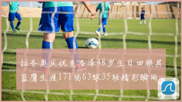 拉齐奥庆祝克洛泽48岁生日回顾其蓝鹰生涯171场63球35助精彩瞬间