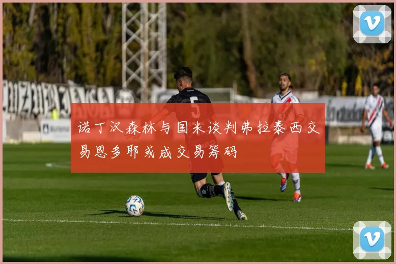 诺丁汉森林与国米谈判弗拉泰西交易恩多耶或成交易筹码