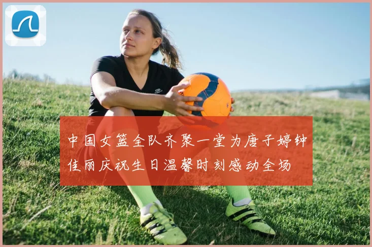 中国女篮全队齐聚一堂为唐子婷钟佳丽庆祝生日温馨时刻感动全场