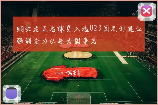 铜梁龙五名球员入选U23国足刘建业强调全力以赴为国争光