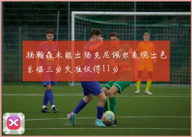 杨瀚森未能出场克尼佩尔表现出色乐福三分失准仅得11分
