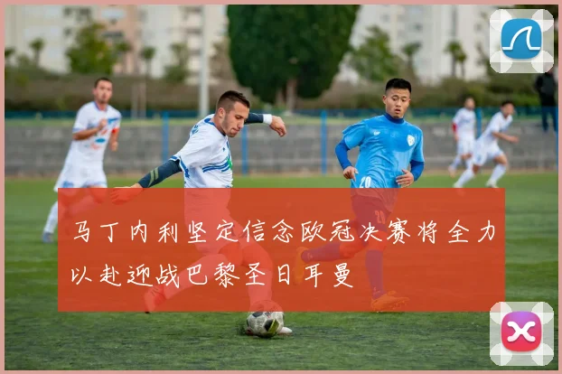 马丁内利坚定信念欧冠决赛将全力以赴迎战巴黎圣日耳曼