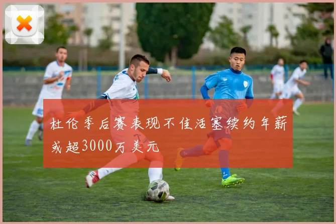 杜伦季后赛表现不佳活塞续约年薪或超3000万美元