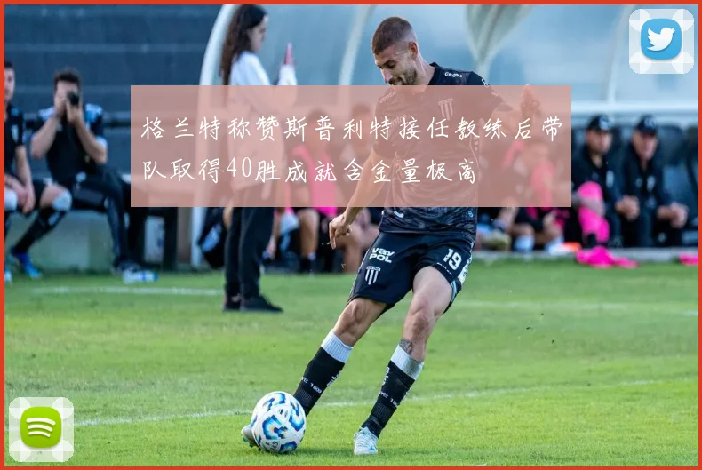 格兰特称赞斯普利特接任教练后带队取得40胜成就含金量极高