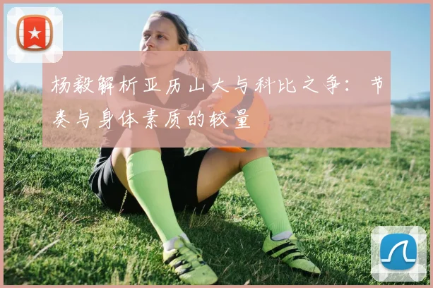 杨毅解析亚历山大与科比之争：节奏与身体素质的较量