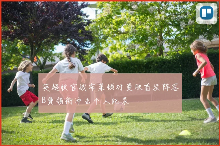 英超收官战布莱顿对曼联首发阵容B费领衔冲击个人纪录
