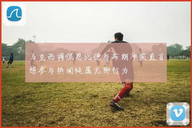 马克西调侃恩比德与布朗冲突直言想参与热闹纯属无聊行为