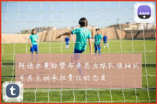 阿德尔曼称赞布劳恩为球队领袖认可其主动承担责任的态度