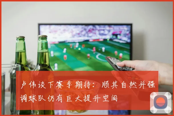 卢伟谈下赛季期待：顺其自然并强调球队仍有巨大提升空间