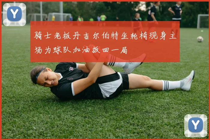 骑士老板丹吉尔伯特坐轮椅现身主场为球队加油扳回一局