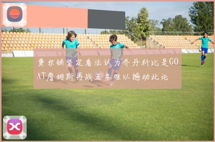 费尔顿坚定看法认为乔丹科比是GOAT詹姆斯再战五年难以撼动此论