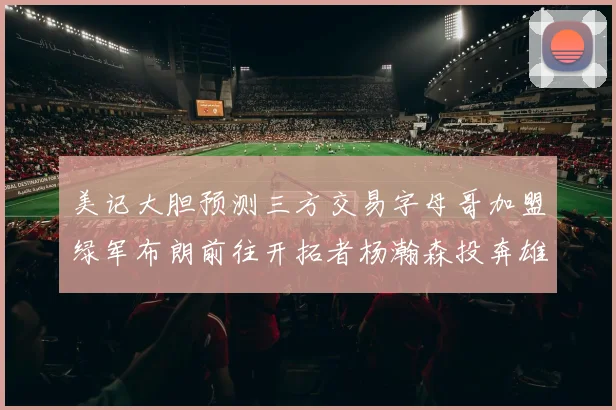 美记大胆预测三方交易字母哥加盟绿军布朗前往开拓者杨瀚森投奔雄鹿