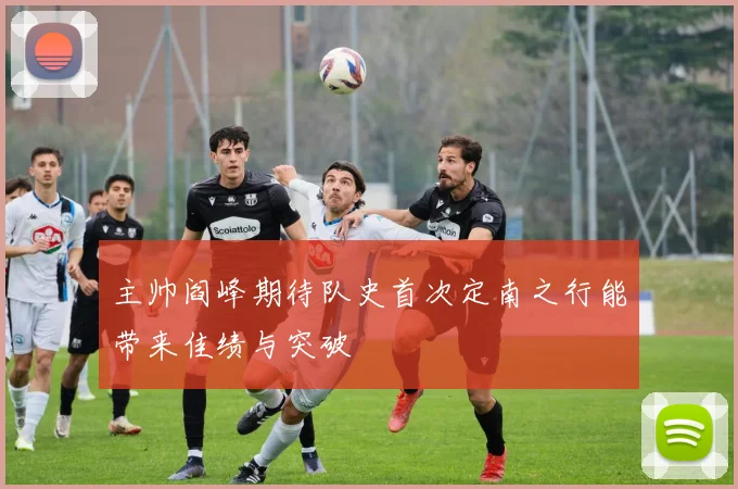 主帅阎峰期待队史首次定南之行能带来佳绩与突破