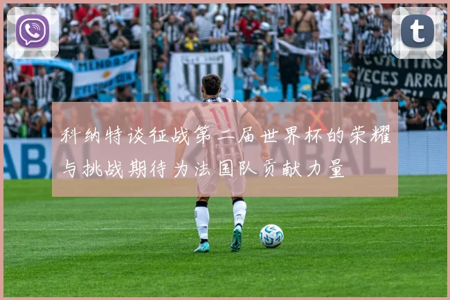 科纳特谈征战第二届世界杯的荣耀与挑战期待为法国队贡献力量