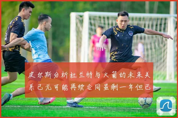 皮尔斯分析杜兰特与火箭的未来关系已无可能再续合同虽剩一年但已破裂