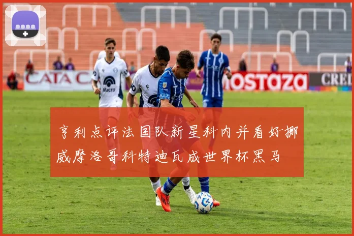 亨利点评法国队新星科内并看好挪威摩洛哥科特迪瓦成世界杯黑马