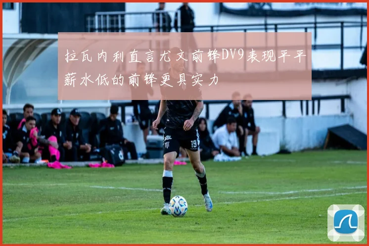拉瓦内利直言尤文前锋DV9表现平平薪水低的前锋更具实力