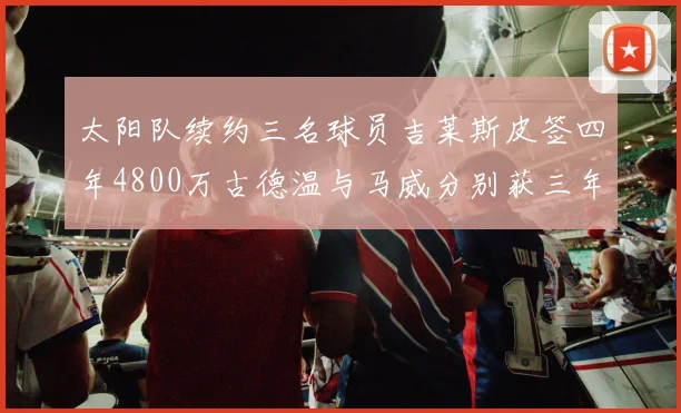 太阳队续约三名球员吉莱斯皮签四年4800万古德温与马威分别获三年合同